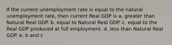 If the current unemployment rate is equal to the natural unemployment rate, then current Real GDP is a. greater than Natural Real GDP. b. equal to Natural Real GDP. c. equal to the Real GDP produced at full employment. d. less than Natural Real GDP. e. b and c