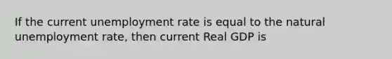 If the current unemployment rate is equal to the natural unemployment rate, then current Real GDP is