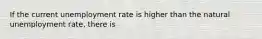 If the current unemployment rate is higher than the natural unemployment rate, there is