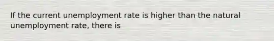 If the current unemployment rate is higher than the natural unemployment rate, there is