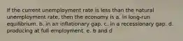 If the current unemployment rate is less than the natural unemployment rate, then the economy is a. in long-run equilibrium. b. in an inflationary gap. c. in a recessionary gap. d. producing at full employment. e. b and d