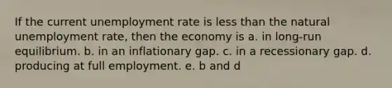 If the current unemployment rate is less than the natural unemployment rate, then the economy is a. in long-run equilibrium. b. in an inflationary gap. c. in a recessionary gap. d. producing at full employment. e. b and d