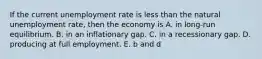 If the current unemployment rate is less than the natural unemployment rate, then the economy is A. in long-run equilibrium. B. in an inflationary gap. C. in a recessionary gap. D. producing at full employment. E. b and d