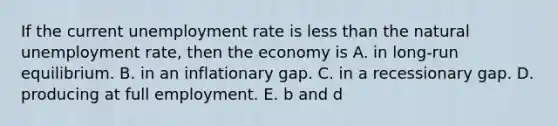 If the current unemployment rate is less than the natural unemployment rate, then the economy is A. in long-run equilibrium. B. in an inflationary gap. C. in a recessionary gap. D. producing at full employment. E. b and d