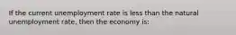 If the current unemployment rate is less than the natural unemployment rate, then the economy is: