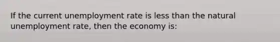 If the current unemployment rate is less than the natural unemployment rate, then the economy is: