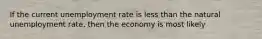 If the current unemployment rate is less than the natural unemployment rate, then the economy is most likely