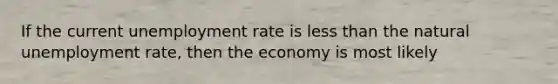 If the current unemployment rate is less than the natural unemployment rate, then the economy is most likely