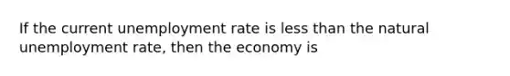 If the current unemployment rate is less than the natural unemployment rate, then the economy is