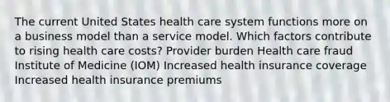 The current United States health care system functions more on a business model than a service model. Which factors contribute to rising health care costs? Provider burden Health care fraud Institute of Medicine (IOM) Increased health insurance coverage Increased health insurance premiums