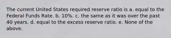 The current United States required reserve ratio is a. equal to the Federal Funds Rate. b. 10%. c. the same as it was over the past 40 years. d. equal to the excess reserve ratio. e. None of the above.