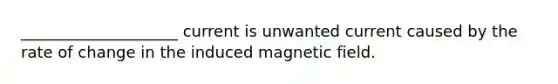 ____________________ current is unwanted current caused by the rate of change in the induced magnetic field.