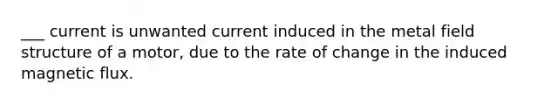 ___ current is unwanted current induced in the metal field structure of a motor, due to the rate of change in the induced magnetic flux.