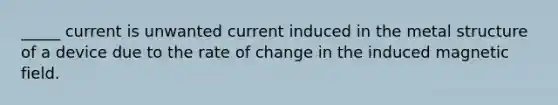 _____ current is unwanted current induced in the metal structure of a device due to the rate of change in the induced magnetic field.