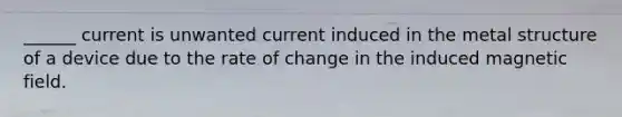 ______ current is unwanted current induced in the metal structure of a device due to the rate of change in the induced magnetic field.