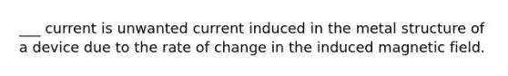 ___ current is unwanted current induced in the metal structure of a device due to the rate of change in the induced magnetic field.