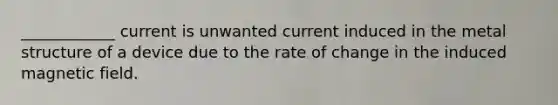 ____________ current is unwanted current induced in the metal structure of a device due to the rate of change in the induced magnetic field.