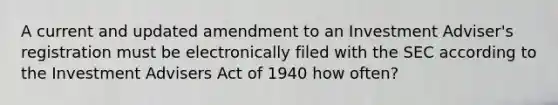 A current and updated amendment to an Investment Adviser's registration must be electronically filed with the SEC according to the Investment Advisers Act of 1940 how often?