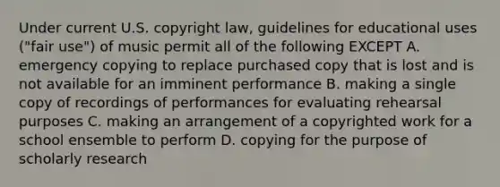 Under current U.S. copyright law, guidelines for educational uses ("fair use") of music permit all of the following EXCEPT A. emergency copying to replace purchased copy that is lost and is not available for an imminent performance B. making a single copy of recordings of performances for evaluating rehearsal purposes C. making an arrangement of a copyrighted work for a school ensemble to perform D. copying for the purpose of scholarly research