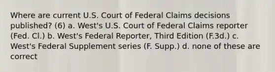 Where are current U.S. Court of Federal Claims decisions published? (6) a. West's U.S. Court of Federal Claims reporter (Fed. Cl.) b. West's Federal Reporter, Third Edition (F.3d.) c. West's Federal Supplement series (F. Supp.) d. none of these are correct