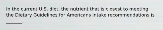 In the current U.S. diet, the nutrient that is closest to meeting the Dietary Guidelines for Americans intake recommendations is _______.