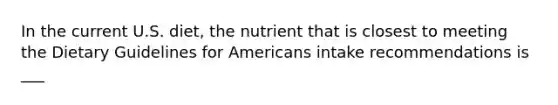 In the current U.S. diet, the nutrient that is closest to meeting the Dietary Guidelines for Americans intake recommendations is ___