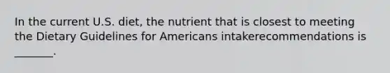 In the current U.S. diet, the nutrient that is closest to meeting the Dietary Guidelines for Americans intakerecommendations is _______.