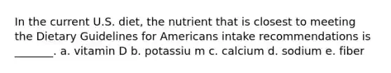 In the current U.S. diet, the nutrient that is closest to meeting the Dietary Guidelines for Americans intake recommendations is _______. a. vitamin D b. potassiu m c. calcium d. sodium e. fiber