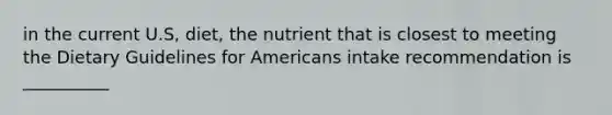 in the current U.S, diet, the nutrient that is closest to meeting the Dietary Guidelines for Americans intake recommendation is __________