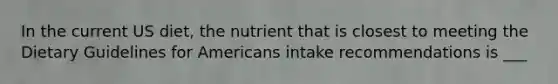 In the current US diet, the nutrient that is closest to meeting the Dietary Guidelines for Americans intake recommendations is ___