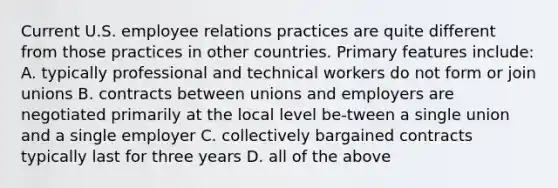 Current U.S. employee relations practices are quite different from those practices in other countries. Primary features include: A. typically professional and technical workers do not form or join unions B. contracts between unions and employers are negotiated primarily at the local level be-tween a single union and a single employer C. collectively bargained contracts typically last for three years D. all of the above