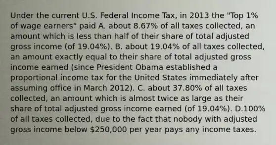 Under the current U.S. Federal Income Tax, in 2013 the "Top 1% of wage earners" paid A. about 8.67% of all taxes collected, an amount which is less than half of their share of total adjusted gross income (of 19.04%). B. about 19.04% of all taxes collected, an amount exactly equal to their share of total adjusted gross income earned (since President Obama established a proportional income tax for the United States immediately after assuming office in March 2012). C. about 37.80% of all taxes collected, an amount which is almost twice as large as their share of total adjusted gross income earned (of 19.04%). D.100% of all taxes collected, due to the fact that nobody with adjusted gross income below 250,000 per year pays any income taxes.