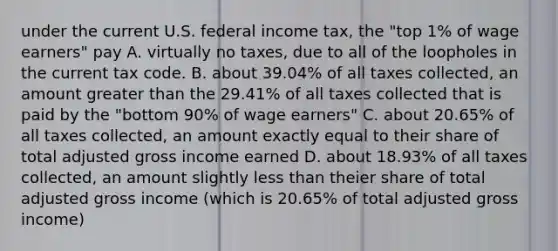 under the current U.S. federal income tax, the "top 1% of wage earners" pay A. virtually no taxes, due to all of the loopholes in the current tax code. B. about 39.04% of all taxes collected, an amount <a href='https://www.questionai.com/knowledge/ktgHnBD4o3-greater-than' class='anchor-knowledge'>greater than</a> the 29.41% of all taxes collected that is paid by the "bottom 90% of wage earners" C. about 20.65% of all taxes collected, an amount exactly equal to their share of total adjusted gross income earned D. about 18.93% of all taxes collected, an amount slightly <a href='https://www.questionai.com/knowledge/k7BtlYpAMX-less-than' class='anchor-knowledge'>less than</a> theier share of total adjusted gross income (which is 20.65% of total adjusted gross income)