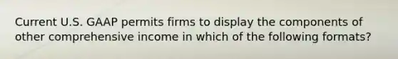 Current U.S. GAAP permits firms to display the components of other comprehensive income in which of the following formats?