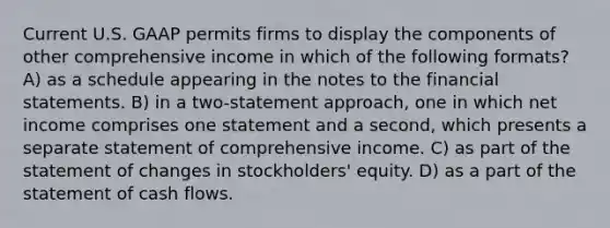 Current U.S. GAAP permits firms to display the components of other comprehensive income in which of the following formats? A) as a schedule appearing in the notes to the financial statements. B) in a two-statement approach, one in which net income comprises one statement and a second, which presents a separate statement of comprehensive income. C) as part of the statement of changes in stockholders' equity. D) as a part of the statement of cash flows.