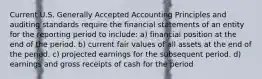 Current U.S. Generally Accepted Accounting Principles and auditing standards require the financial statements of an entity for the reporting period to include: a) financial position at the end of the period. b) current fair values of all assets at the end of the period. c) projected earnings for the subsequent period. d) earnings and gross receipts of cash for the period