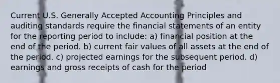 Current U.S. Generally Accepted Accounting Principles and auditing standards require the financial statements of an entity for the reporting period to include: a) financial position at the end of the period. b) current fair values of all assets at the end of the period. c) projected earnings for the subsequent period. d) earnings and gross receipts of cash for the period