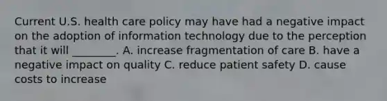 Current U.S. health care policy may have had a negative impact on the adoption of information technology due to the perception that it will ________. A. increase fragmentation of care B. have a negative impact on quality C. reduce patient safety D. cause costs to increase