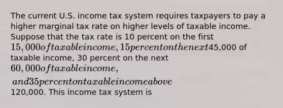 The current U.S. income tax system requires taxpayers to pay a higher marginal tax rate on higher levels of taxable income. Suppose that the tax rate is 10 percent on the first 15,000 of taxable income, 15 percent on the next45,000 of taxable income, 30 percent on the next 60,000 of taxable income, and 35 percent on taxable income above120,000. This income tax system is