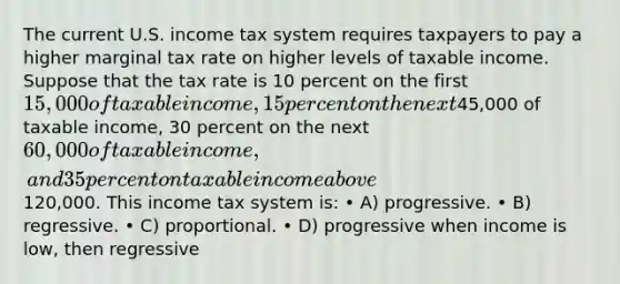 The current U.S. income tax system requires taxpayers to pay a higher marginal tax rate on higher levels of taxable income. Suppose that the tax rate is 10 percent on the first 15,000 of taxable income, 15 percent on the next45,000 of taxable income, 30 percent on the next 60,000 of taxable income, and 35 percent on taxable income above120,000. This income tax system is: • A) progressive. • B) regressive. • C) proportional. • D) progressive when income is low, then regressive