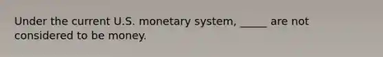 Under the current U.S. monetary system, _____ are not considered to be money.