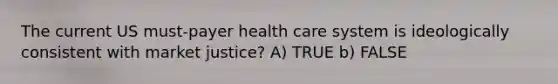 The current US must-payer health care system is ideologically consistent with market justice? A) TRUE b) FALSE