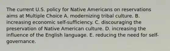 The current U.S. policy for Native Americans on reservations aims at Multiple Choice A. modernizing tribal culture. B. increasing economic self-sufficiency. C. discouraging the preservation of Native American culture. D. increasing the influence of the English language. E. reducing the need for self-governance.