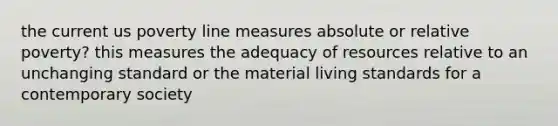 the current us poverty line measures absolute or relative poverty? this measures the adequacy of resources relative to an unchanging standard or the material living standards for a contemporary society