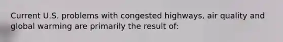 Current U.S. problems with congested highways, air quality and global warming are primarily the result of: