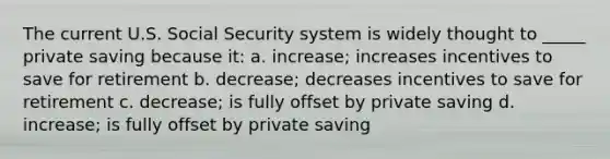 The current U.S. Social Security system is widely thought to _____ private saving because it: a. increase; increases incentives to save for retirement b. decrease; decreases incentives to save for retirement c. decrease; is fully offset by private saving d. increase; is fully offset by private saving