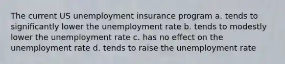 The current US unemployment insurance program a. tends to significantly lower the unemployment rate b. tends to modestly lower the unemployment rate c. has no effect on the unemployment rate d. tends to raise the unemployment rate