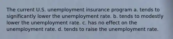 The current U.S. unemployment insurance program a. tends to significantly lower the unemployment rate. b. tends to modestly lower the unemployment rate. c. has no effect on the unemployment rate. d. tends to raise the unemployment rate.