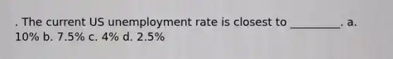 . The current US unemployment rate is closest to _________. a. 10% b. 7.5% c. 4% d. 2.5%