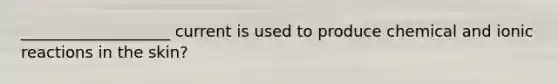 ___________________ current is used to produce chemical and ionic reactions in the skin?